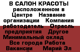 В САЛОН КРАСОТЫ расположенном в Центре › Название организации ­ Компания-работодатель › Отрасль предприятия ­ Другое › Минимальный оклад ­ 1 - Все города Работа » Вакансии   . Марий Эл респ.,Йошкар-Ола г.